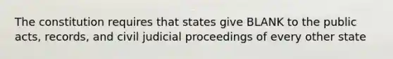 The constitution requires that states give BLANK to the public acts, records, and civil judicial proceedings of every other state