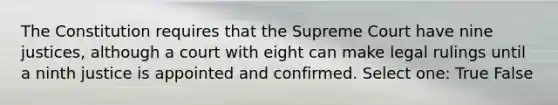 The Constitution requires that the Supreme Court have nine justices, although a court with eight can make legal rulings until a ninth justice is appointed and confirmed. Select one: True False