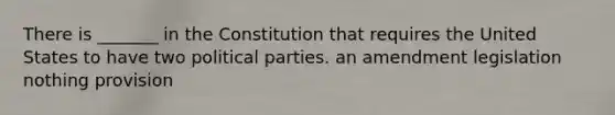 There is _______ in the Constitution that requires the United States to have two political parties. an amendment legislation nothing provision