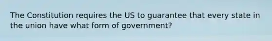 The Constitution requires the US to guarantee that every state in the union have what form of government?