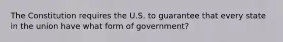 The Constitution requires the U.S. to guarantee that every state in the union have what form of government?