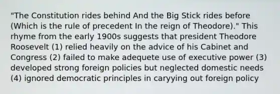 "The Constitution rides behind And the Big Stick rides before (Which is the rule of precedent In the reign of Theodore)." This rhyme from the early 1900s suggests that president Theodore Roosevelt (1) relied heavily on the advice of his Cabinet and Congress (2) failed to make adequete use of executive power (3) developed strong foreign policies but neglected domestic needs (4) ignored democratic principles in caryying out foreign policy