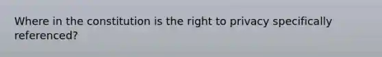 Where in the constitution is the right to privacy specifically referenced?