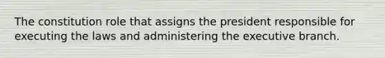 The constitution role that assigns the president responsible for executing the laws and administering the executive branch.