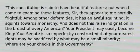 "This constitution is said to have beautiful features; but when I come to examine these features, Sir, they appear to me horridly frightful: Among other deformities, it has an awful squinting; it squints towards monarchy: And does not this raise indignation in the breast of every American? Your President may easily become King: Your Senate is so imperfectly constructed that your dearest rights may be sacrificed by what may be a small minority; . . . Where are your checks in this Government?"