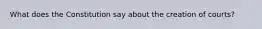 What does the Constitution say about the creation of courts?
