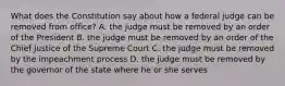 What does the Constitution say about how a federal judge can be removed from office? A. the judge must be removed by an order of the President B. the judge must be removed by an order of the Chief Justice of the Supreme Court C. the judge must be removed by the impeachment process D. the judge must be removed by the governor of the state where he or she serves