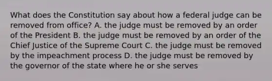 What does the Constitution say about how a federal judge can be removed from office? A. the judge must be removed by an order of the President B. the judge must be removed by an order of the Chief Justice of the Supreme Court C. the judge must be removed by the impeachment process D. the judge must be removed by the governor of the state where he or she serves