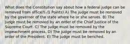 What does the Constitution say about how a federal judge can be removed from office?(-/1 Points) A) The judge must be removed by the governor of the state where he or she serves. B) The judge must be removed by an order of the Chief Justice of the Supreme Court. C) The judge must be removed by the impeachment process. D) The judge must be removed by an order of the President. E) The judge must be benched.