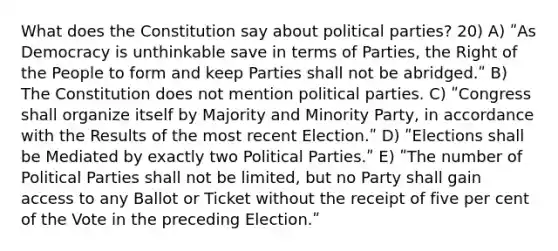 What does the Constitution say about political parties? 20) A) ʺAs Democracy is unthinkable save in terms of Parties, the Right of the People to form and keep Parties shall not be abridged.ʺ B) The Constitution does not mention political parties. C) ʺCongress shall organize itself by Majority and Minority Party, in accordance with the Results of the most recent Election.ʺ D) ʺElections shall be Mediated by exactly two Political Parties.ʺ E) ʺThe number of Political Parties shall not be limited, but no Party shall gain access to any Ballot or Ticket without the receipt of five per cent of the Vote in the preceding Election.ʺ