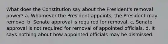 What does the Constitution say about the President's removal power? a. Whomever the President appoints, the President may remove. b. Senate approval is required for removal. c. Senate approval is not required for removal of appointed officials. d. It says nothing about how appointed officials may be dismissed.