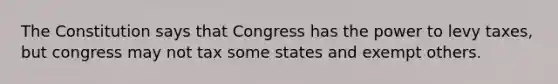 The Constitution says that Congress has the power to levy taxes, but congress may not tax some states and exempt others.