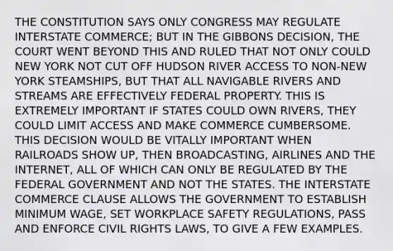 THE CONSTITUTION SAYS ONLY CONGRESS MAY REGULATE INTERSTATE COMMERCE; BUT IN THE GIBBONS DECISION, THE COURT WENT BEYOND THIS AND RULED THAT NOT ONLY COULD NEW YORK NOT CUT OFF HUDSON RIVER ACCESS TO NON-NEW YORK STEAMSHIPS, BUT THAT ALL NAVIGABLE RIVERS AND STREAMS ARE EFFECTIVELY FEDERAL PROPERTY. THIS IS EXTREMELY IMPORTANT IF STATES COULD OWN RIVERS, THEY COULD LIMIT ACCESS AND MAKE COMMERCE CUMBERSOME. THIS DECISION WOULD BE VITALLY IMPORTANT WHEN RAILROADS SHOW UP, THEN BROADCASTING, AIRLINES AND THE INTERNET, ALL OF WHICH CAN ONLY BE REGULATED BY THE FEDERAL GOVERNMENT AND NOT THE STATES. THE INTERSTATE COMMERCE CLAUSE ALLOWS THE GOVERNMENT TO ESTABLISH MINIMUM WAGE, SET WORKPLACE SAFETY REGULATIONS, PASS AND ENFORCE CIVIL RIGHTS LAWS, TO GIVE A FEW EXAMPLES.