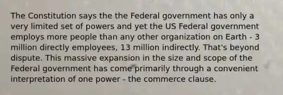 The Constitution says the the Federal government has only a very limited set of powers and yet the US Federal government employs more people than any other organization on Earth - 3 million directly employees, 13 million indirectly. That's beyond dispute. This massive expansion in the size and scope of the Federal government has come primarily through a convenient interpretation of one power - the commerce clause.