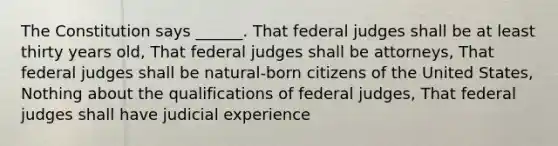 The Constitution says ______. That federal judges shall be at least thirty years old, That federal judges shall be attorneys, That federal judges shall be natural-born citizens of the United States, Nothing about the qualifications of federal judges, That federal judges shall have judicial experience