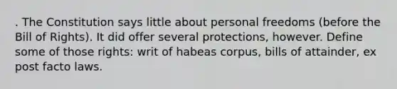 . The Constitution says little about personal freedoms (before the Bill of Rights). It did offer several protections, however. Define some of those rights: writ of habeas corpus, bills of attainder, ex post facto laws.