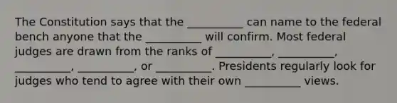 The Constitution says that the __________ can name to the federal bench anyone that the __________ will confirm. Most federal judges are drawn from the ranks of __________, __________, __________, __________, or __________. Presidents regularly look for judges who tend to agree with their own __________ views.