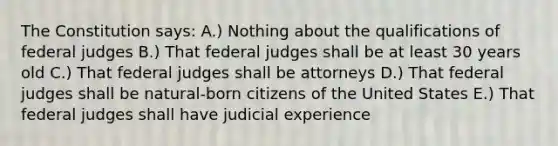 The Constitution says: A.) Nothing about the qualifications of federal judges B.) That federal judges shall be at least 30 years old C.) That federal judges shall be attorneys D.) That federal judges shall be natural-born citizens of the United States E.) That federal judges shall have judicial experience