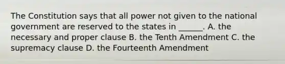 The Constitution says that all power not given to the national government are reserved to the states in ______. A. the necessary and proper clause B. the Tenth Amendment C. the supremacy clause D. the Fourteenth Amendment