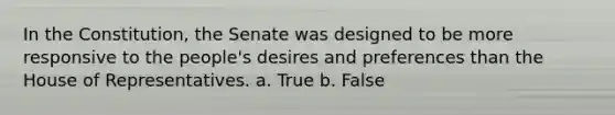 In the Constitution, the Senate was designed to be more responsive to the people's desires and preferences than the House of Representatives. a. True b. False