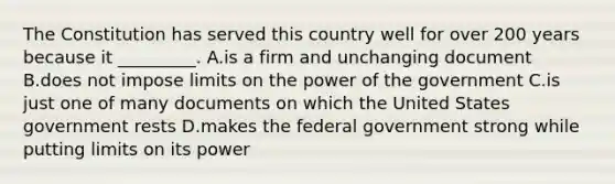 The Constitution has served this country well for over 200 years because it _________. A.is a firm and unchanging document B.does not impose limits on the power of the government C.is just one of many documents on which the United States government rests D.makes the federal government strong while putting limits on its power