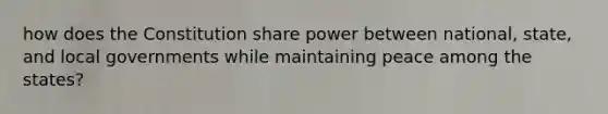 how does the Constitution share power between national, state, and local governments while maintaining peace among the states?
