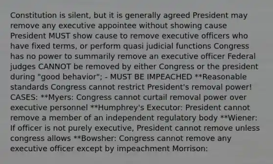 Constitution is silent, but it is generally agreed President may remove any executive appointee without showing cause President MUST show cause to remove executive officers who have fixed terms, or perform quasi judicial functions Congress has no power to summarily remove an executive officer Federal judges CANNOT be removed by either Congress or the president during "good behavior"; - MUST BE IMPEACHED **Reasonable standards Congress cannot restrict President's removal power! CASES: **Myers: Congress cannot curtail removal power over executive personnel **Humphrey's Executor: President cannot remove a member of an independent regulatory body **Wiener: If officer is not purely executive, President cannot remove unless congress allows **Bowsher: Congress cannot remove any executive officer except by impeachment Morrison: