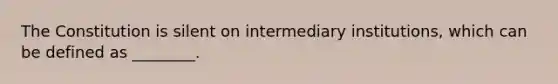 The Constitution is silent on intermediary institutions, which can be defined as ________.