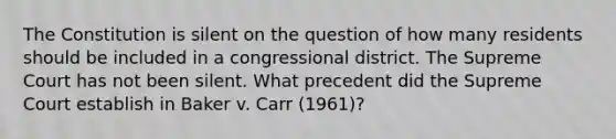 The Constitution is silent on the question of how many residents should be included in a congressional district. The Supreme Court has not been silent. What precedent did the Supreme Court establish in Baker v. Carr (1961)?