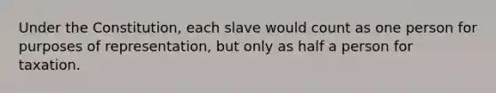 Under the Constitution, each slave would count as one person for purposes of representation, but only as half a person for taxation.