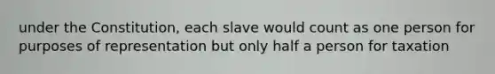 under the Constitution, each slave would count as one person for purposes of representation but only half a person for taxation