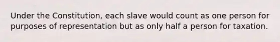 Under the Constitution, each slave would count as one person for purposes of representation but as only half a person for taxation.