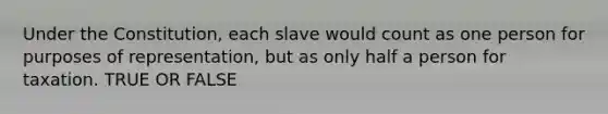 Under the Constitution, each slave would count as one person for purposes of representation, but as only half a person for taxation. TRUE OR FALSE