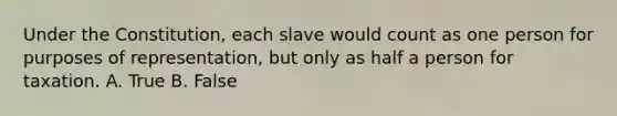 Under the Constitution, each slave would count as one person for purposes of representation, but only as half a person for taxation. A. True B. False