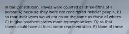 In the Constitution, slaves were counted as three-fifths of a person A) because they were not considered "whole" people. B) so that their votes would not count the same as those of whites. C) to give southern states more representatives. D) so that slaves could have at least some representation. E) None of these