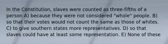 In the Constitution, slaves were counted as three-fifths of a person A) because they were not considered "whole" people. B) so that their votes would not count the same as those of whites. C) to give southern states more representatives. D) so that slaves could have at least some representation. E) None of these