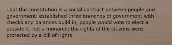 That the constitution is a social contract between people and government; established three branches of government with checks and balances build in; people would vote to elect a president, not a monarch; the rights of the citizens were protected by a bill of rights