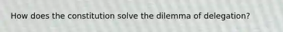 How does the constitution solve the dilemma of delegation?