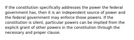 If the constitution specifically addresses the power the federal government has, then it is an independent source of power and the federal government may enforce those powers. If the constitution is silent, particular powers can be implied from the explicit grant of other powers in the constitution through the necessary and proper clause.