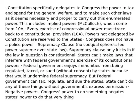 · Constitution specifically delegates to Congress the power to tax and spend for the general welfare, and to make such other laws as it deems necessary and proper to carry out this enumerated power. This includes implied powers (McCulloch), which come from 10A · Every exercise of congressional power must trace back to a constitutional provision (10A). Powers not delegated by Constitution are reserved to the States · Congress does not have a police power · Supremacy Clause (no coequal spheres; fed power supreme over state law). Supremacy clause only kicks in if the law in question is constitutional. States can't make laws that interfere with federal government's exercise of its constitutional powers · Federal government enjoys immunities from being regulated, taxed, or sued (without consent) by states because that would undermine federal supremacy. But Federal government can tax, regulate, and sue the states. State can't do any of these things without government's express permission · Negative powers: Congress' power to do something negates states' power to do that very thing