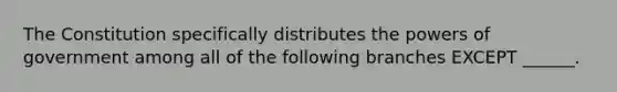 The Constitution specifically distributes the powers of government among all of the following branches EXCEPT ______.