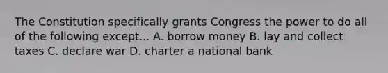 The Constitution specifically grants Congress the power to do all of the following except... A. borrow money B. lay and collect taxes C. declare war D. charter a national bank