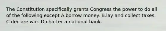 The Constitution specifically grants Congress the power to do all of the following except A.borrow money. B.lay and collect taxes. C.declare war. D.charter a national bank.