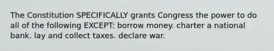 The Constitution SPECIFICALLY grants Congress the power to do all of the following EXCEPT: borrow money. charter a national bank. lay and collect taxes. declare war.