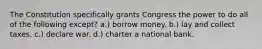 The Constitution specifically grants Congress the power to do all of the following except? a.) borrow money. b.) lay and collect taxes. c.) declare war. d.) charter a national bank.