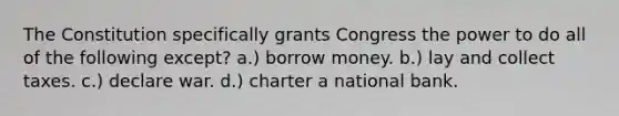 The Constitution specifically grants Congress the power to do all of the following except? a.) borrow money. b.) lay and collect taxes. c.) declare war. d.) charter a national bank.