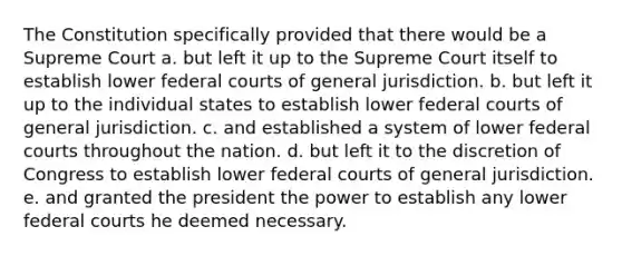 The Constitution specifically provided that there would be a Supreme Court a. but left it up to the Supreme Court itself to establish lower federal courts of general jurisdiction. b. but left it up to the individual states to establish lower federal courts of general jurisdiction. c. and established a system of lower federal courts throughout the nation. d. but left it to the discretion of Congress to establish lower federal courts of general jurisdiction. e. and granted the president the power to establish any lower federal courts he deemed necessary.