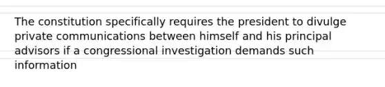 The constitution specifically requires the president to divulge private communications between himself and his principal advisors if a congressional investigation demands such information