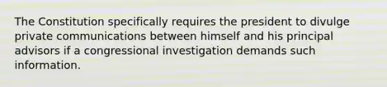 The Constitution specifically requires the president to divulge private communications between himself and his principal advisors if a congressional investigation demands such information.