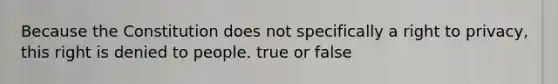 Because the Constitution does not specifically a right to privacy, this right is denied to people. true or false